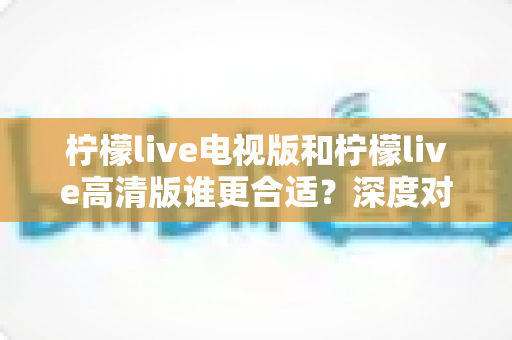 柠檬live电视版和柠檬live高清版谁更合适?深度对比分析帮你一次选对 柠檬live电视版和柠檬live高清版谁更合适?深度对比分析帮你一次选对
