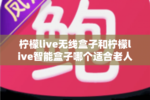 柠檬live无线盒子和柠檬live智能盒子哪个适合老人？为长辈挑选电视盒子的完整选购指南