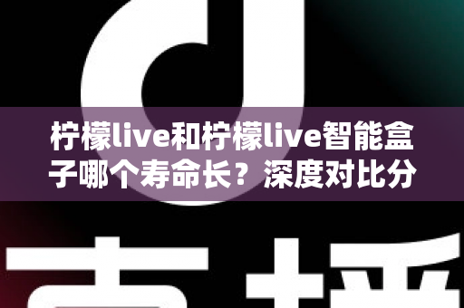 柠檬live和柠檬live智能盒子哪个寿命长？深度对比分析与实用保养指南