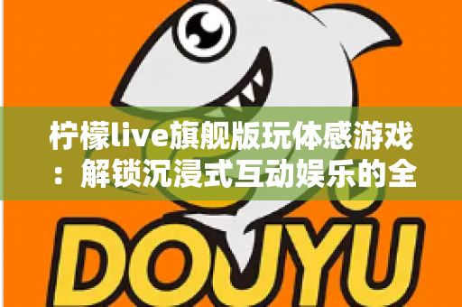 柠檬live旗舰版玩体感游戏:解锁沉浸式互动娱乐的全方位实用指南 柠檬live旗舰版玩体感游戏:解锁沉浸式互动娱乐的全方位实用指南