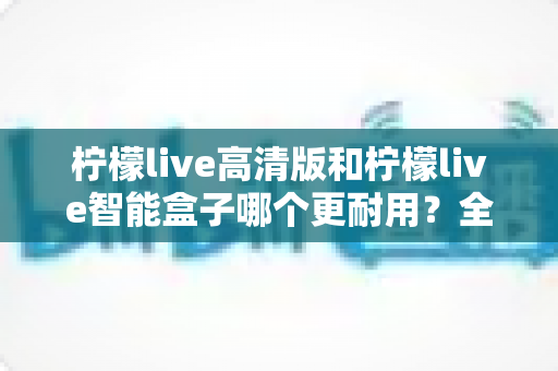 柠檬live高清版和柠檬live智能盒子哪个更耐用？全方位耐用性深度对比测评，帮你选对不踩坑