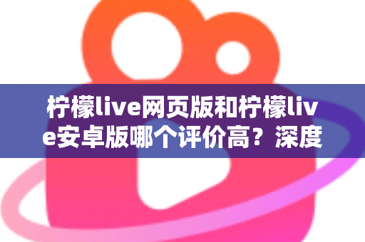 柠檬live网页版和柠檬live安卓版哪个评价高？深度对比与全面解析帮你选对版本