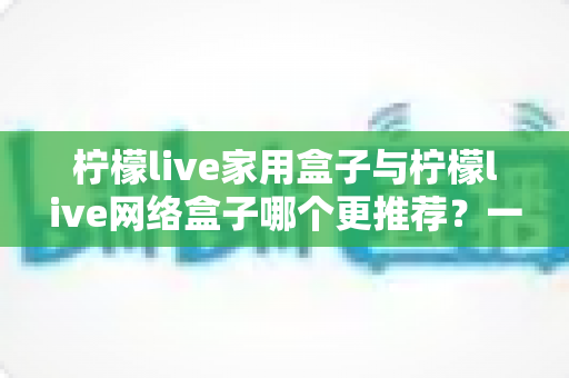 柠檬live家用盒子与柠檬live网络盒子哪个更推荐?一站式深度对比帮你选对不踩坑 柠檬live家用盒子与柠檬live网络盒子哪个更推荐?一站式深度对比帮你选对不踩坑