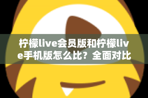 柠檬live会员版和柠檬live手机版怎么比？全面对比评测与选择指南