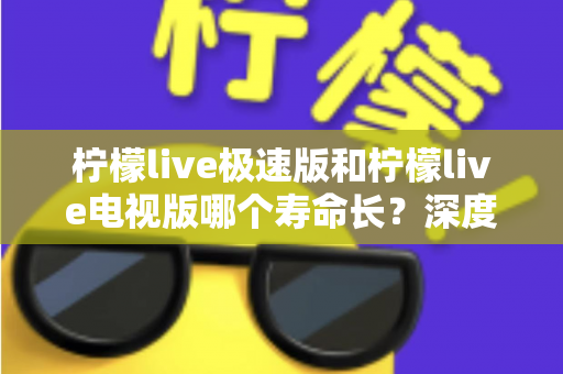 柠檬live极速版和柠檬live电视版哪个寿命长？深度解析两款应用的续航能力与使用全指南