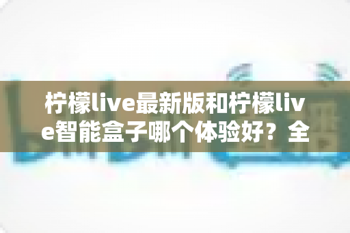 柠檬live最新版和柠檬live智能盒子哪个体验好？全维度深度对比帮你选对不踩坑