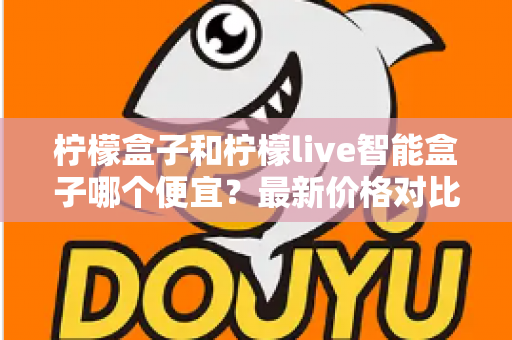 柠檬盒子和柠檬live智能盒子哪个便宜？最新价格对比与高性价比选购全攻略