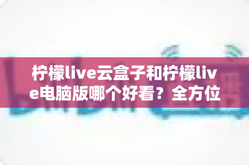 柠檬live云盒子和柠檬live电脑版哪个好看?全方位对比评测帮你选对版本 柠檬live云盒子和柠檬live电脑版哪个好看?全方位对比评测帮你选对版本