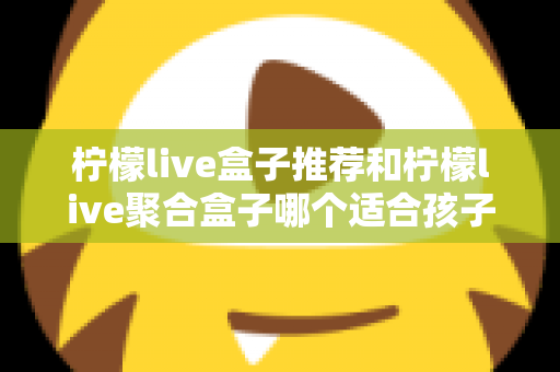 柠檬live盒子推荐和柠檬live聚合盒子哪个适合孩子？家长选购与安全使用全指南