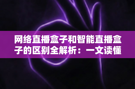 网络直播盒子和智能直播盒子的区别全解析:一文读懂两大直播设备,选对不选贵 网络直播盒子和智能直播盒子的区别全解析:一文读懂两大直播设备,选对不选贵