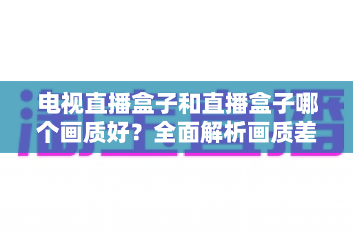 电视直播盒子和直播盒子哪个画质好？全面解析画质差异与选购攻略
