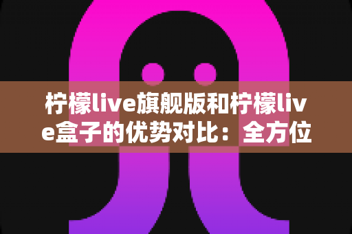 柠檬live旗舰版和柠檬live盒子的优势对比：全方位解析，帮你选对版本不踩坑
