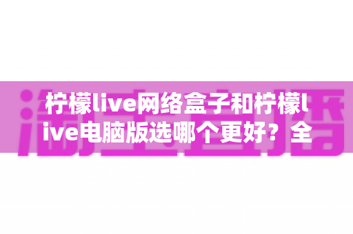柠檬live网络盒子和柠檬live电脑版选哪个更好？全面对比评测与实用选购指南