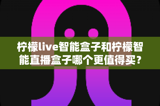 柠檬live智能盒子和柠檬智能直播盒子哪个更值得买?2025年最新选购指南与深度对比全解析 柠檬live智能盒子和柠檬智能直播盒子哪个更值得买?2025年最新选购指南与深度对比全解析
