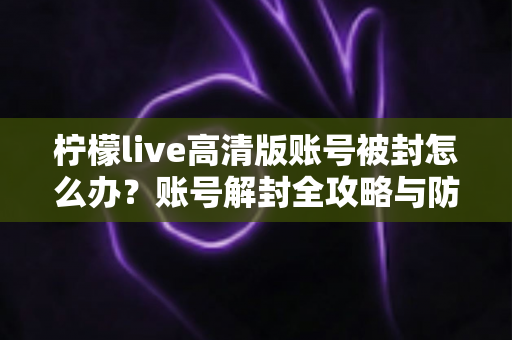 柠檬live高清版账号被封怎么办？账号解封全攻略与防封实用指南