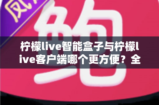 柠檬live智能盒子与柠檬live客户端哪个更方便？全方位深度对比与选购指南