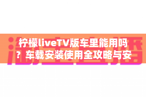 柠檬liveTV版车里能用吗？车载安装使用全攻略与安全指南