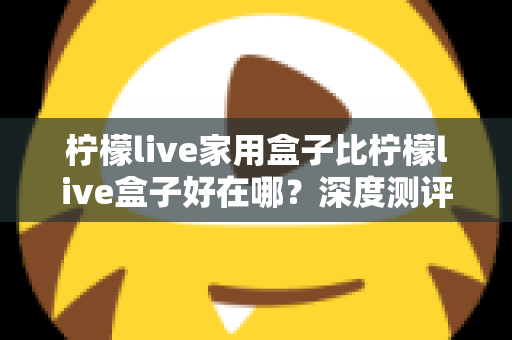 柠檬live家用盒子比柠檬live盒子好在哪?深度测评解析五大核心升级,帮你选对不踩坑 柠檬live家用盒子比柠檬live盒子好在哪?深度测评解析五大核心升级,帮你选对不踩坑