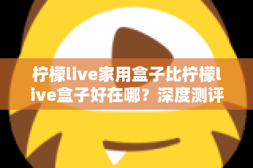 柠檬live家用盒子比柠檬live盒子好在哪?深度测评解析五大核心升级,帮你选对不踩坑 柠檬live家用盒子比柠檬live盒子好在哪?深度测评解析五大核心升级,帮你选对不踩坑