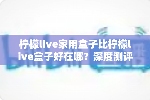 柠檬live家用盒子比柠檬live盒子好在哪？深度测评解析五大核心升级，帮你选对不踩坑