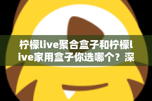 柠檬live聚合盒子和柠檬live家用盒子你选哪个？深度对比帮你一次选对不踩坑