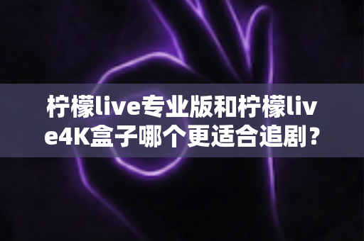 柠檬live专业版和柠檬live4K盒子哪个更适合追剧？全方位深度对比帮你选对追剧神器