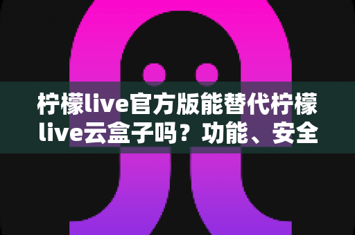 柠檬live官方版能替代柠檬live云盒子吗？功能、安全与体验全方位深度解析