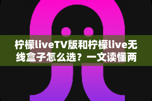 柠檬liveTV版和柠檬live无线盒子怎么选？一文读懂两者差异与最佳选购方案