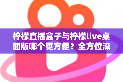 柠檬直播盒子与柠檬live桌面版哪个更方便？全方位深度对比帮你选对直播利器
