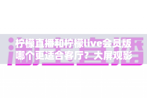 柠檬直播和柠檬live会员版哪个更适合客厅?大屏观影全维度对比指南 柠檬直播和柠檬live会员版哪个更适合客厅?大屏观影全维度对比指南