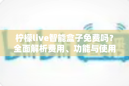 柠檬live智能盒子免费吗？全面解析费用、功能与使用真相，帮你避坑省钱