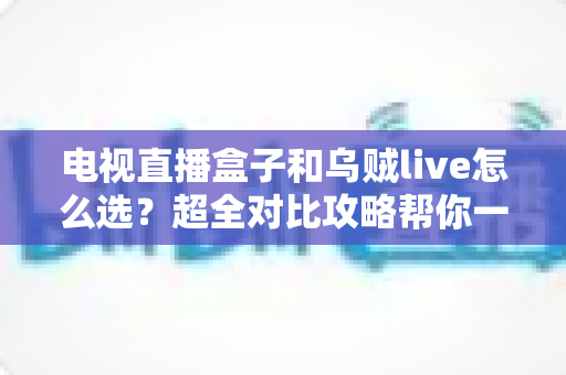 电视直播盒子和乌贼live怎么选?超全对比攻略帮你一次搞懂,看直播不再纠结! 电视直播盒子和乌贼live怎么选?超全对比攻略帮你一次搞懂,看直播不再纠结!