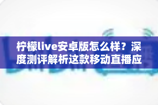 柠檬live安卓版怎么样？深度测评解析这款移动直播应用的真实体验与使用价值