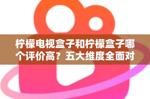 柠檬电视盒子和柠檬盒子哪个评价高？五大维度全面对比，看完再买不踩坑