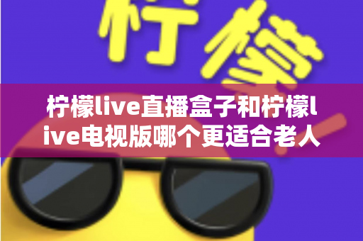 柠檬live直播盒子和柠檬live电视版哪个更适合老人用?一份写给子女的选购指南 柠檬live直播盒子和柠檬live电视版哪个更适合老人用?一份写给子女的选购指南