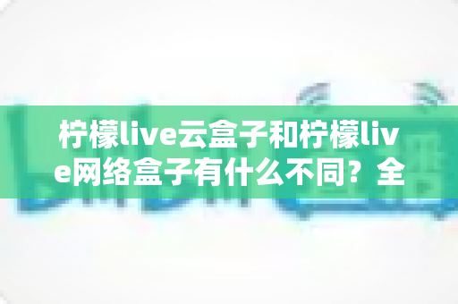 柠檬live云盒子和柠檬live网络盒子有什么不同？全面解析两款盒子的核心差异与选购指南