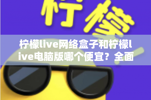 柠檬live网络盒子和柠檬live电脑版哪个便宜？全面价格对比与选购指南帮你省钱