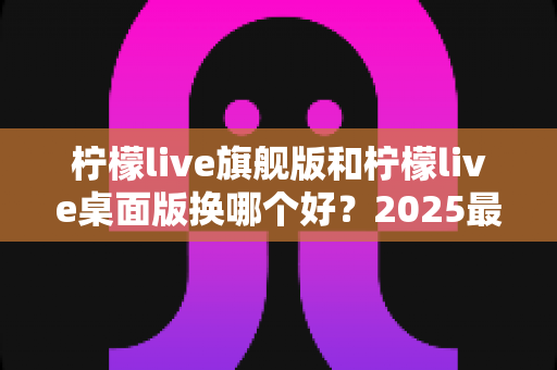 柠檬live旗舰版和柠檬live桌面版换哪个好?2025最新深度对比评测与选购全指南 柠檬live旗舰版和柠檬live桌面版换哪个好?2025最新深度对比评测与选购全指南