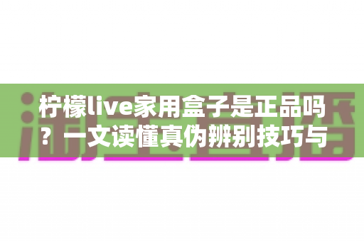 柠檬live家用盒子是正品吗？一文读懂真伪辨别技巧与安全购买指南