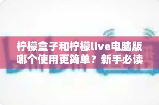 柠檬盒子和柠檬live电脑版哪个使用更简单？新手必读的全维度使用体验对比指南