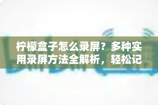 柠檬盒子怎么录屏？多种实用录屏方法全解析，轻松记录精彩画面