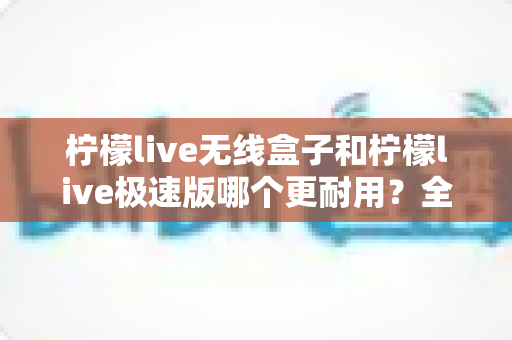 柠檬live无线盒子和柠檬live极速版哪个更耐用？全面对比解析帮您选对不踩坑