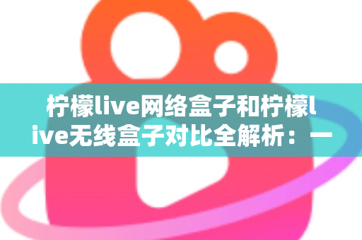 柠檬live网络盒子和柠檬live无线盒子对比全解析：一篇文章帮你选出最适合的家庭影音神器