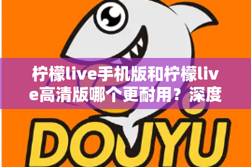 柠檬live手机版和柠檬live高清版哪个更耐用？深度对比评测与选择建议全解析
