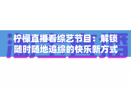 柠檬直播看综艺节目：解锁随时随地追综的快乐新方式与实用攻略