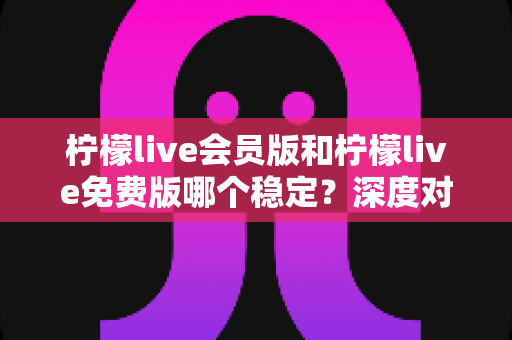 柠檬live会员版和柠檬live免费版哪个稳定？深度对比解析，帮你选对版本不踩坑