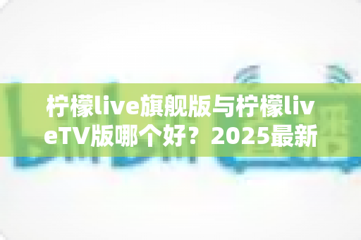 柠檬live旗舰版与柠檬liveTV版哪个好？2025最新深度对比评测，一文帮你选对版本