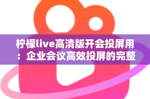 柠檬live高清版开会投屏用：企业会议高效投屏的完整使用指南与实战技巧