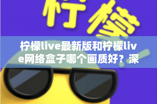 柠檬live最新版和柠檬live网络盒子哪个画质好？深度对比与实用选购指南