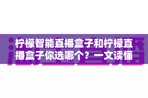 柠檬智能直播盒子和柠檬直播盒子你选哪个？一文读懂两款设备差异，选对不选贵！